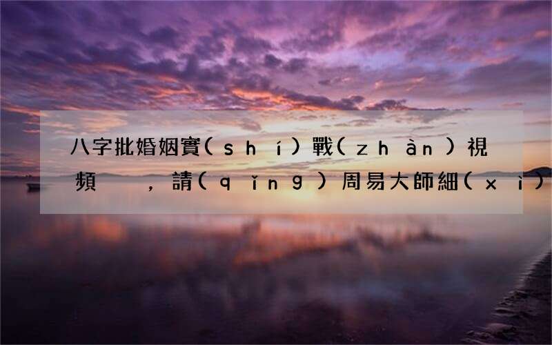 八字批婚姻實(shí)戰(zhàn)視頻，請(qǐng)周易大師細(xì)看批我的八字及婚姻事業(yè)